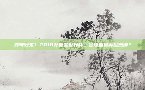 传奇归来！2018朴智星世界杯，足球盛宴再掀热潮？