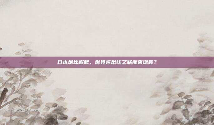 日本足球崛起，世界杯出线之路能否逆袭？