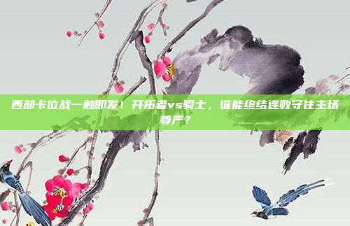 西部卡位战一触即发！开拓者vs骑士，谁能终结连败守住主场尊严？