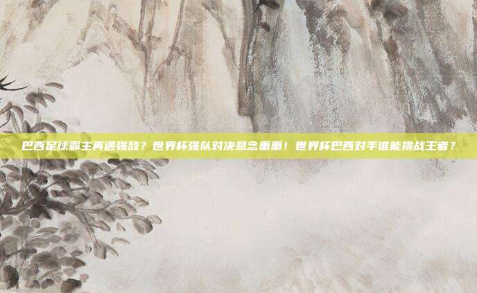 巴西足球霸主再遇强敌？世界杯强队对决悬念重重！世界杯巴西对手谁能挑战王者？