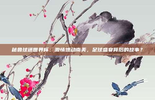 秘鲁球迷世界杯：激情燃动南美，足球盛宴背后的故事？