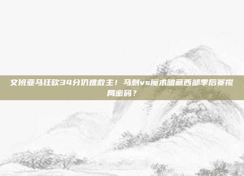 文班亚马狂砍34分仍难救主！马刺vs魔术暗藏西部季后赛搅局密码？