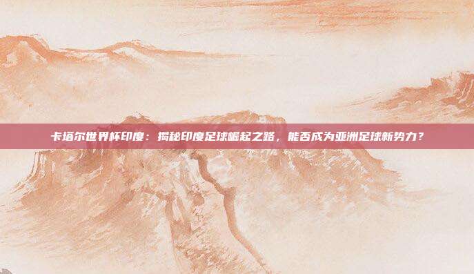 卡塔尔世界杯印度：揭秘印度足球崛起之路，能否成为亚洲足球新势力？