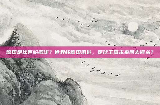 德国足球巨轮搁浅？世界杯德国落选，足球王国未来何去何从？