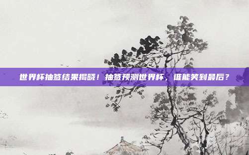 世界杯抽签结果揭晓！抽签预测世界杯，谁能笑到最后？