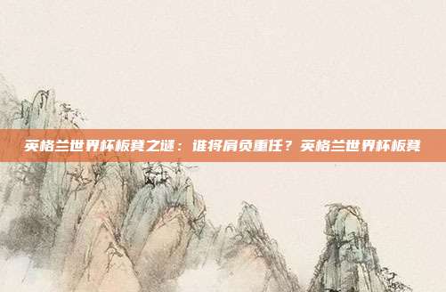 英格兰世界杯板凳之谜：谁将肩负重任？英格兰世界杯板凳