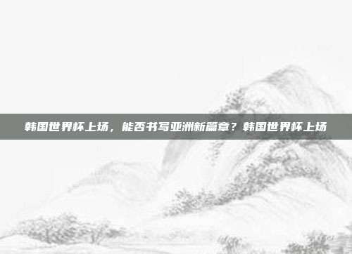 韩国世界杯上场，能否书写亚洲新篇章？韩国世界杯上场