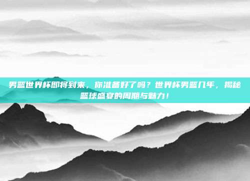 男篮世界杯即将到来，你准备好了吗？世界杯男篮几年，揭秘篮球盛宴的周期与魅力！