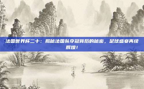 法国世界杯二十：揭秘法国队夺冠背后的秘密，足球盛宴再续辉煌！