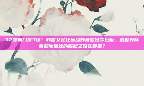 32脚射门仅3球！韩国女足狂轰滥炸暴露致命短板，由世界杯看亚洲足球的崛起之路在哪里？