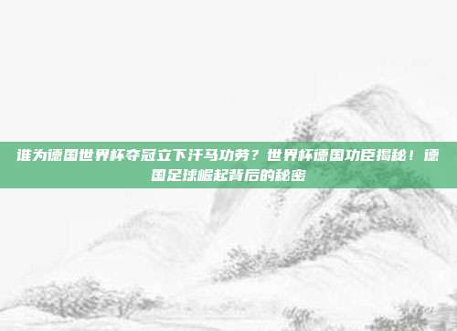 谁为德国世界杯夺冠立下汗马功劳？世界杯德国功臣揭秘！德国足球崛起背后的秘密