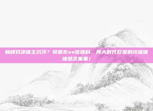 巅峰对决谁主沉浮？樊振东vs张继科，两大时代巨星的终极碰撞悬念重重！