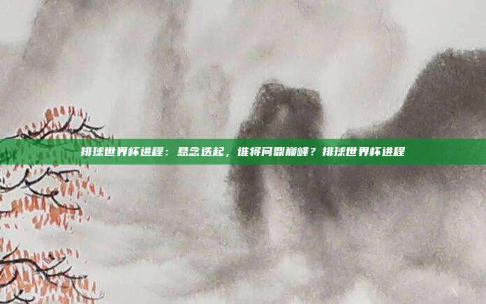 排球世界杯进程：悬念迭起，谁将问鼎巅峰？排球世界杯进程