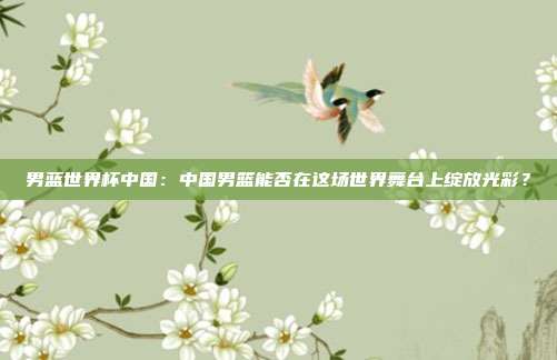 男蓝世界杯中国：中国男篮能否在这场世界舞台上绽放光彩？