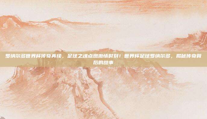 罗纳尔多世界杯传奇再续，足球之魂点燃激情时刻！世界杯足球罗纳尔多，揭秘传奇背后的故事