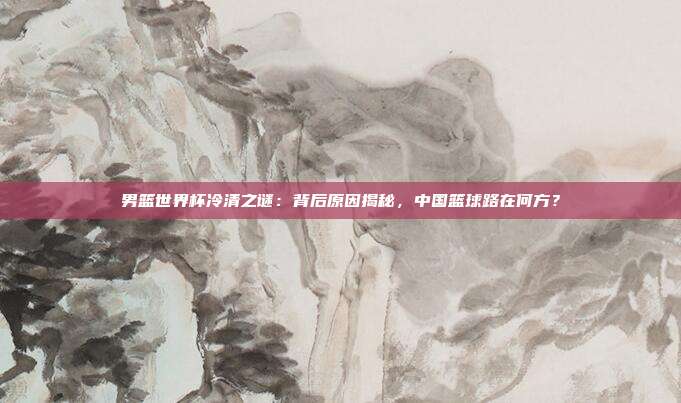 男篮世界杯冷清之谜：背后原因揭秘，中国篮球路在何方？