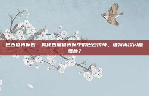 巴西世界杯四：揭秘四届世界杯中的巴西传奇，谁将再次闪耀舞台？
