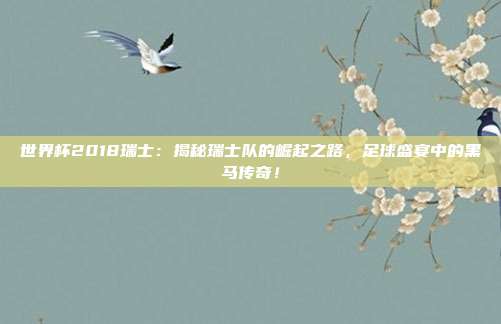世界杯2018瑞士：揭秘瑞士队的崛起之路，足球盛宴中的黑马传奇！