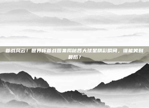 首战风云！世界杯首战图集揭秘各大球星精彩瞬间，谁能笑到最后？