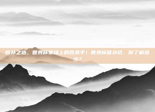 替补之选，世界杯赛场上的胜负手！世界杯替补切，你了解多少？