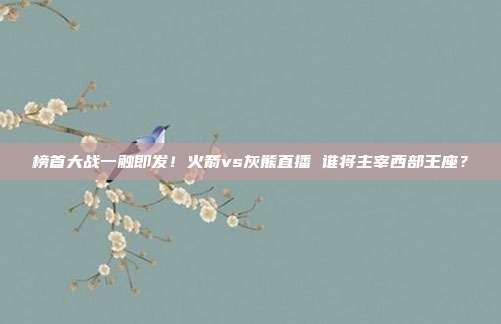 榜首大战一触即发！火箭vs灰熊直播 谁将主宰西部王座？
