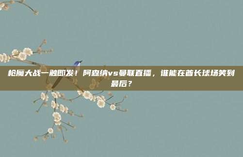 枪魔大战一触即发！阿森纳vs曼联直播，谁能在酋长球场笑到最后？