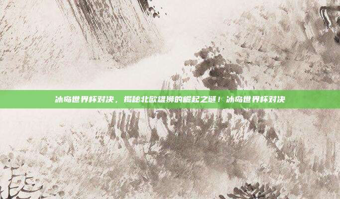 冰岛世界杯对决，揭秘北欧雄狮的崛起之谜！冰岛世界杯对决
