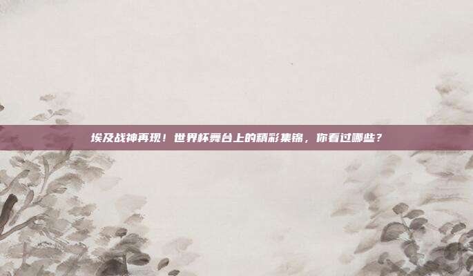 埃及战神再现！世界杯舞台上的精彩集锦，你看过哪些？