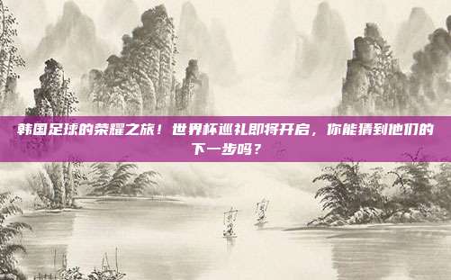 韩国足球的荣耀之旅！世界杯巡礼即将开启，你能猜到他们的下一步吗？