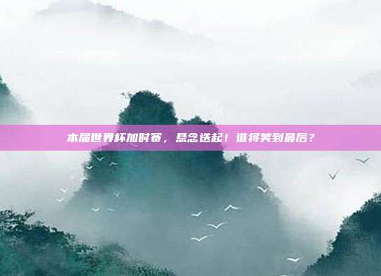 本届世界杯加时赛，悬念迭起！谁将笑到最后？