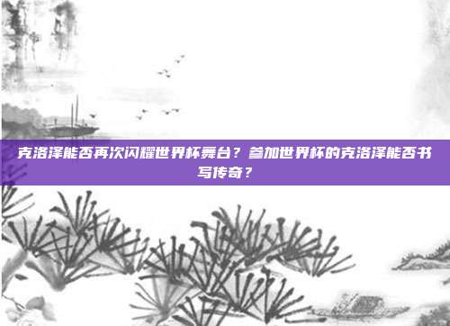 克洛泽能否再次闪耀世界杯舞台？参加世界杯的克洛泽能否书写传奇？