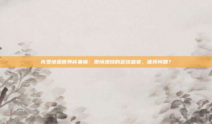克罗地亚世界杯集锦：激情燃烧的足球盛宴，谁将问鼎？