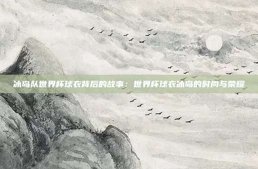 冰岛队世界杯球衣背后的故事：世界杯球衣冰岛的时尚与荣耀