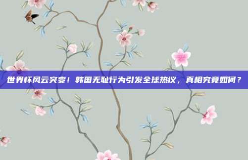 世界杯风云突变！韩国无耻行为引发全球热议，真相究竟如何？