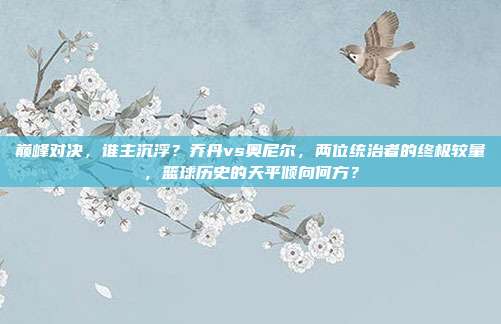 巅峰对决，谁主沉浮？乔丹vs奥尼尔，两位统治者的终极较量，篮球历史的天平倾向何方？