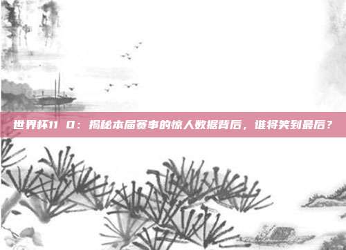 世界杯11 0：揭秘本届赛事的惊人数据背后，谁将笑到最后？