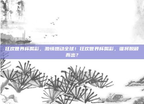 狂欢世界杯喝彩，激情燃动全球！狂欢世界杯喝彩，谁将脱颖而出？