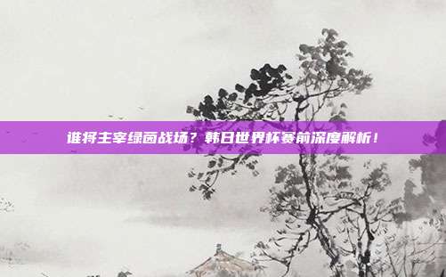 谁将主宰绿茵战场？韩日世界杯赛前深度解析！
