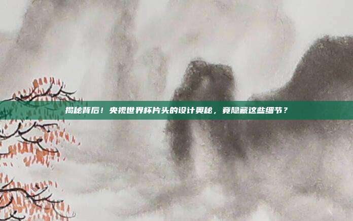 揭秘背后！央视世界杯片头的设计奥秘，竟隐藏这些细节？