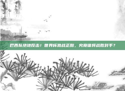 巴西队绝地反击！世界杯激战正酣，究竟谁将战胜对手？