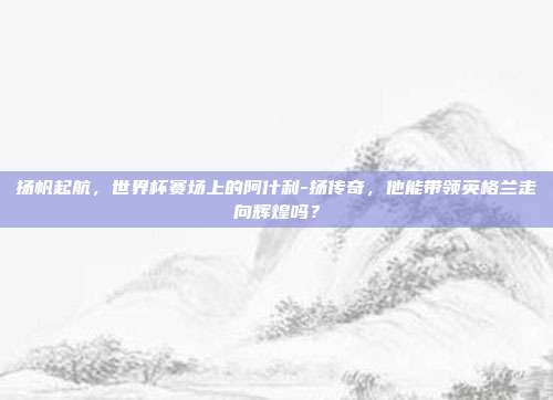 扬帆起航，世界杯赛场上的阿什利-扬传奇，他能带领英格兰走向辉煌吗？