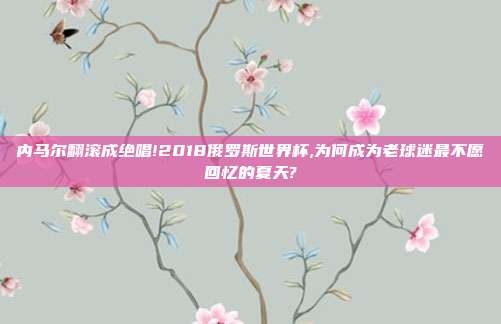 内马尔翻滚成绝唱!2018俄罗斯世界杯,为何成为老球迷最不愿回忆的夏天?