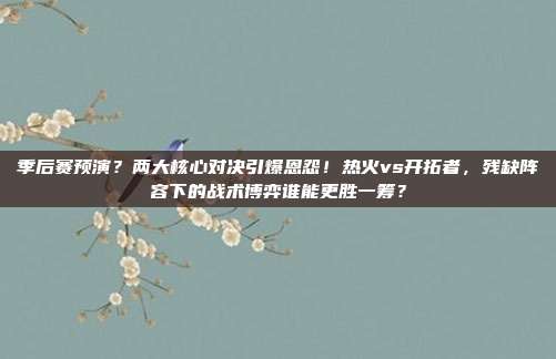 季后赛预演？两大核心对决引爆恩怨！热火vs开拓者，残缺阵容下的战术博弈谁能更胜一筹？