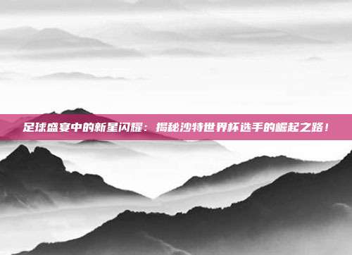 足球盛宴中的新星闪耀：揭秘沙特世界杯选手的崛起之路！