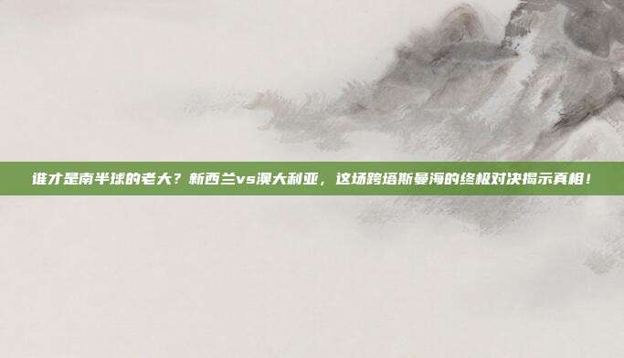 谁才是南半球的老大？新西兰vs澳大利亚，这场跨塔斯曼海的终极对决揭示真相！