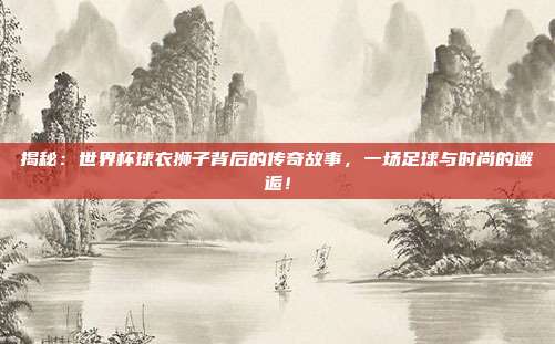 揭秘：世界杯球衣狮子背后的传奇故事，一场足球与时尚的邂逅！