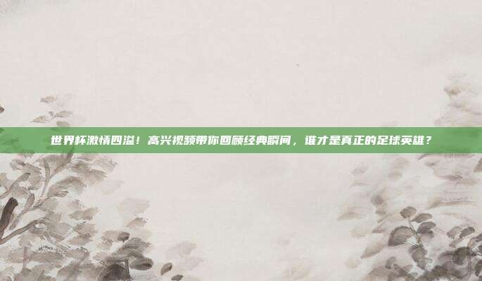 世界杯激情四溢！高兴视频带你回顾经典瞬间，谁才是真正的足球英雄？