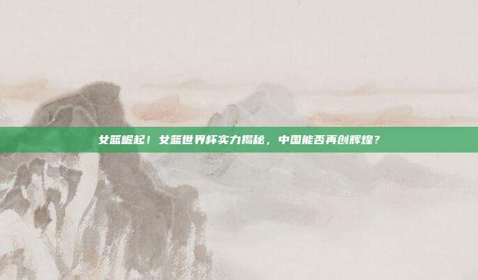 女篮崛起！女篮世界杯实力揭秘，中国能否再创辉煌？