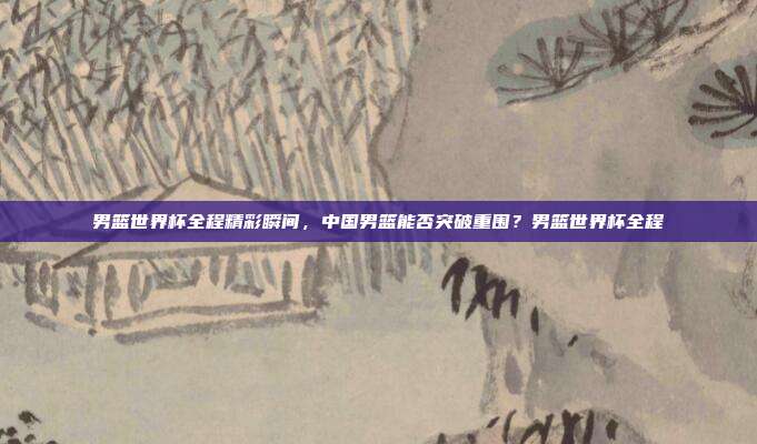 男篮世界杯全程精彩瞬间，中国男篮能否突破重围？男篮世界杯全程