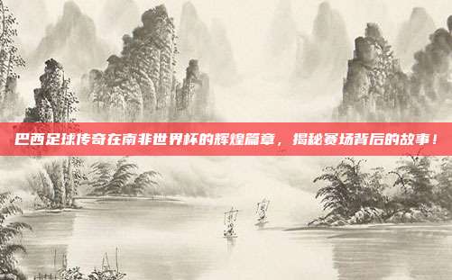 巴西足球传奇在南非世界杯的辉煌篇章，揭秘赛场背后的故事！